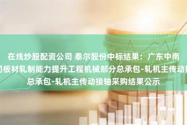 在线炒股配资公司 泰尔股份中标结果：广东中南钢铁股份有限公司板材轧制能力提升工程机械部分总承包-轧机主传动接轴采购结果公示