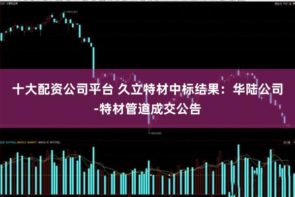 十大配资公司平台 久立特材中标结果：华陆公司-特材管道成交公告