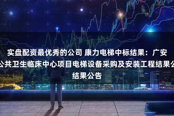 实盘配资最优秀的公司 康力电梯中标结果：广安市公共卫生临床中心项目电梯设备采购及安装工程结果公告