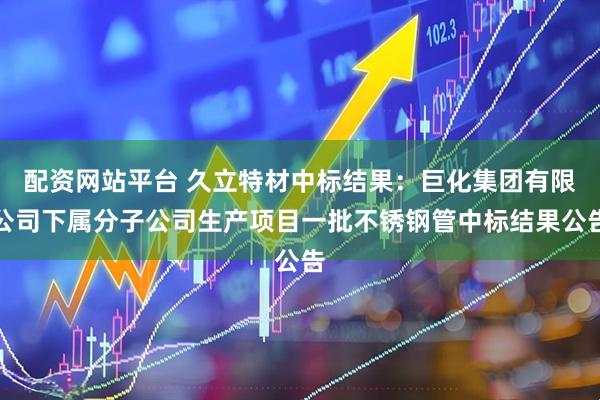 配资网站平台 久立特材中标结果：巨化集团有限公司下属分子公司生产项目一批不锈钢管中标结果公告