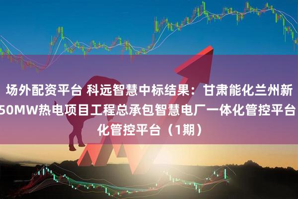 场外配资平台 科远智慧中标结果：甘肃能化兰州新区2×350MW热电项目工程总承包智慧电厂一体化管控平台（1期）