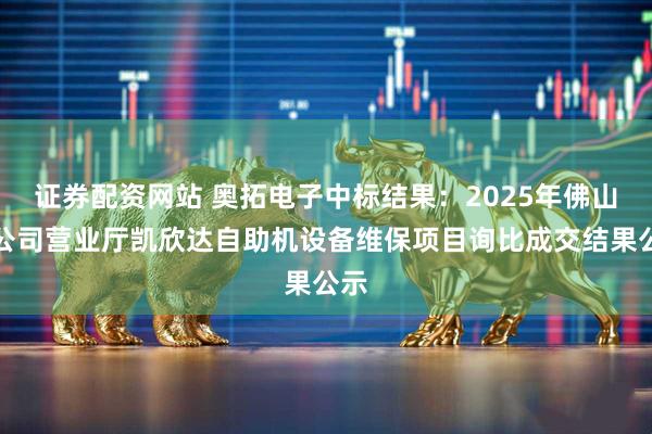 证券配资网站 奥拓电子中标结果：2025年佛山分公司营业厅凯欣达自助机设备维保项目询比成交结果公示