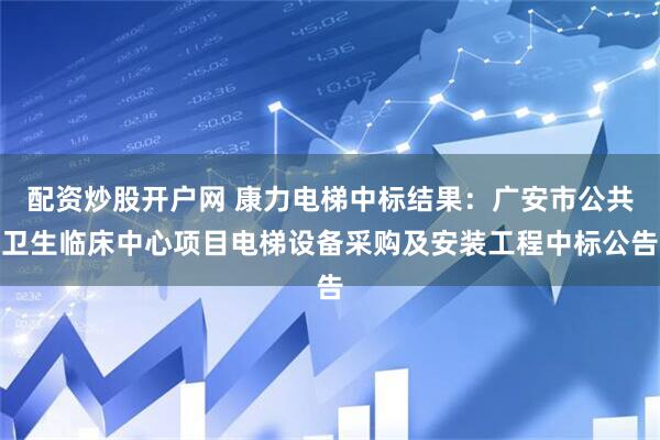 配资炒股开户网 康力电梯中标结果：广安市公共卫生临床中心项目电梯设备采购及安装工程中标公告