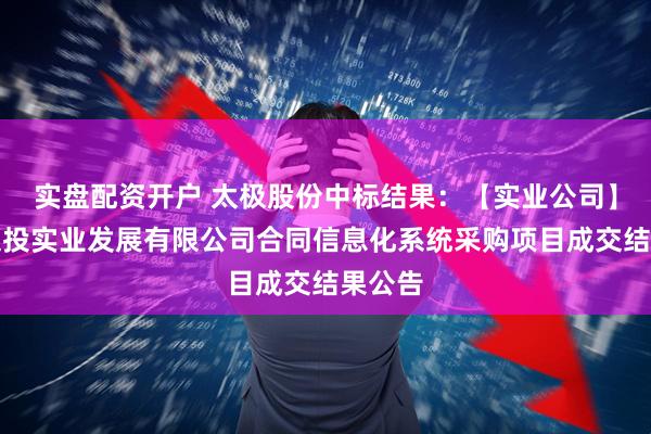 实盘配资开户 太极股份中标结果：【实业公司】湖北交投实业发展有限公司合同信息化系统采购项目成交结果公告