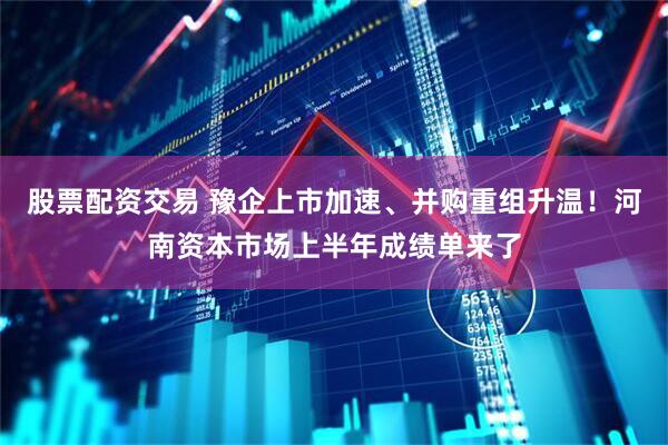 股票配资交易 豫企上市加速、并购重组升温！河南资本市场上半年成绩单来了