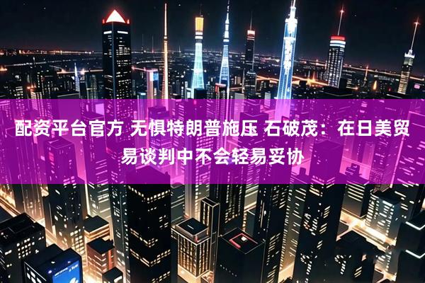 配资平台官方 无惧特朗普施压 石破茂：在日美贸易谈判中不会轻易妥协