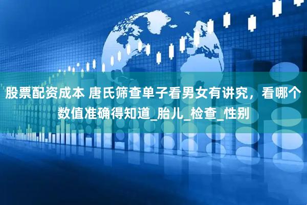 股票配资成本 唐氏筛查单子看男女有讲究，看哪个数值准确得知道_胎儿_检查_性别