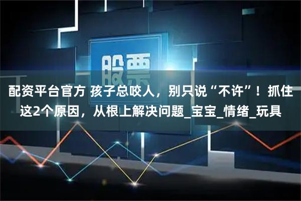 配资平台官方 孩子总咬人，别只说“不许”！抓住这2个原因，从根上解决问题_宝宝_情绪_玩具
