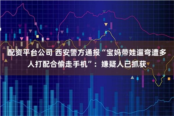 配资平台公司 西安警方通报“宝妈带娃遛弯遭多人打配合偷走手机”：嫌疑人已抓获
