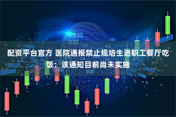 配资平台官方 医院通报禁止规培生进职工餐厅吃饭：该通知目前尚未实施