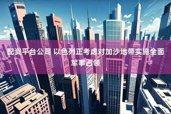 配资平台公司 以色列正考虑对加沙地带实施全面军事占领