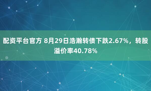 配资平台官方 8月29日浩瀚转债下跌2.67%，转股溢价率40.78%