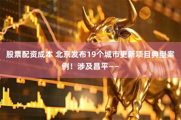 股票配资成本 北京发布19个城市更新项目典型案例！涉及昌平——