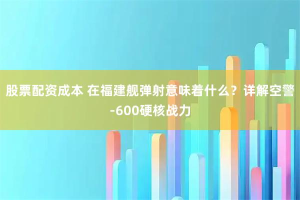 股票配资成本 在福建舰弹射意味着什么？详解空警-600硬核战力