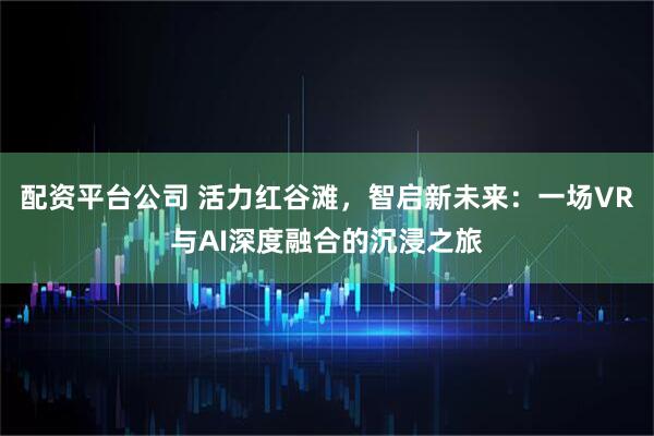 配资平台公司 活力红谷滩，智启新未来：一场VR与AI深度融合的沉浸之旅