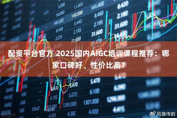 配资平台官方 2025国内AIGC培训课程推荐：哪家口碑好、性价比高？