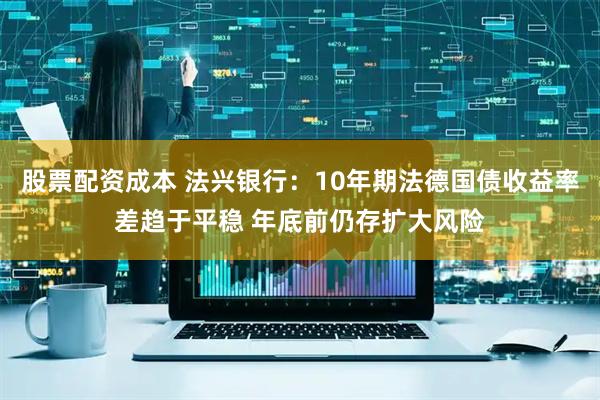 股票配资成本 法兴银行:10年期法德国债收益率差趋于平稳 年底前仍存扩大风险